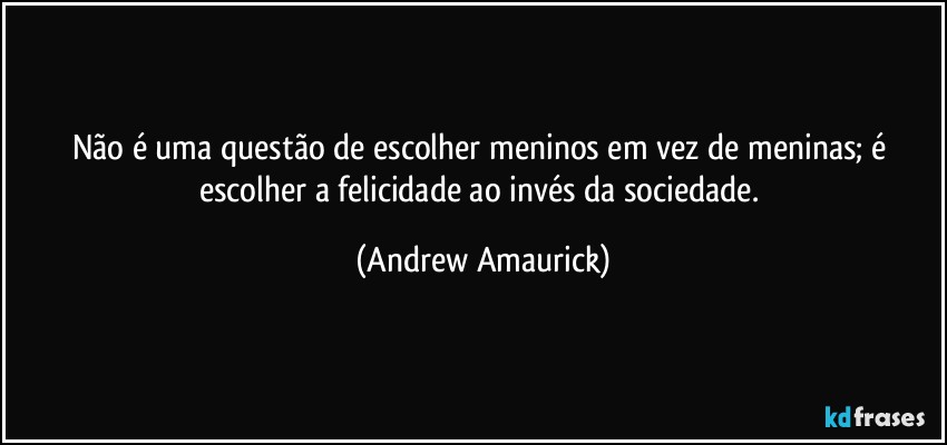 Não é uma questão de escolher meninos em vez de meninas; é escolher a felicidade ao invés da sociedade. (Andrew Amaurick)