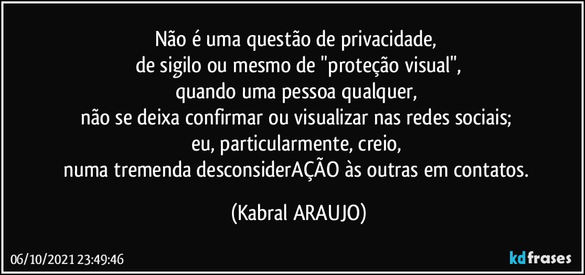 Não é uma questão de privacidade, 
de sigilo ou mesmo de "proteção visual",
quando uma pessoa qualquer, 
não se deixa confirmar ou visualizar nas redes sociais; 
eu, particularmente, creio, 
numa tremenda desconsiderAÇÃO às outras em contatos. (KABRAL ARAUJO)