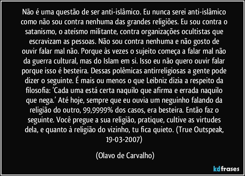 Não é uma questão de ser anti-islâmico. Eu nunca serei anti-islâmico como não sou contra nenhuma das grandes religiões. Eu sou contra o satanismo, o ateísmo militante, contra organizações ocultistas que escravizam as pessoas. Não sou contra nenhuma e não gosto de ouvir falar mal não. Porque às vezes o sujeito começa a falar mal não da guerra cultural, mas do Islam em si. Isso eu não quero ouvir falar porque isso é besteira. Dessas polêmicas antirreligiosas a gente pode dizer o seguinte. É mais ou menos o que Leibniz dizia a respeito da filosofia: ‘Cada uma está certa naquilo que afirma e errada naquilo que nega.’ Até hoje, sempre que eu ouvia um neguinho falando da religião do outro, 99,9999% dos casos, era besteira. Então faz o seguinte. Você pregue a sua religião, pratique, cultive as virtudes dela, e quanto à religião do vizinho, tu fica quieto. (True Outspeak, 19-03-2007) (Olavo de Carvalho)