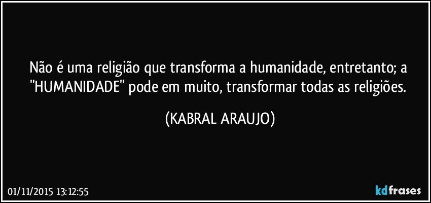 Não é uma religião que transforma a humanidade, entretanto; a "HUMANIDADE" pode em muito, transformar todas as religiões. (KABRAL ARAUJO)