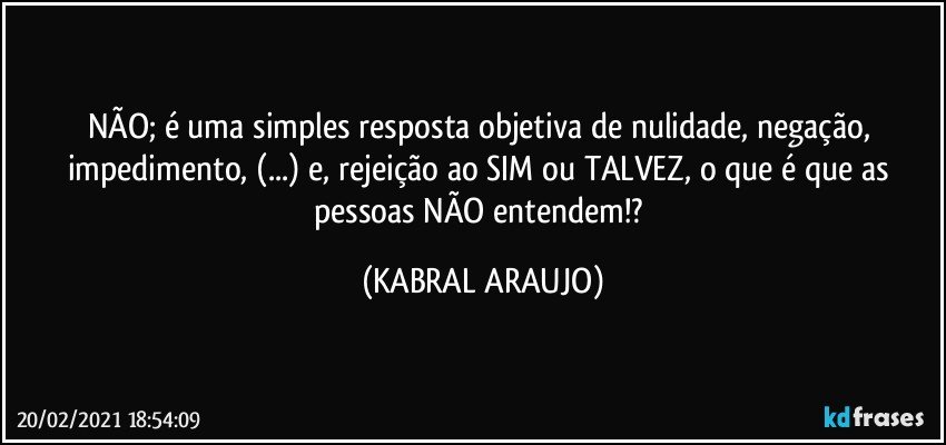 NÃO; é uma simples resposta objetiva de nulidade, negação, impedimento, (...) e, rejeição ao SIM ou TALVEZ, o que é que as pessoas NÃO entendem!? (KABRAL ARAUJO)