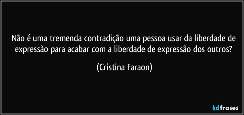 Não é uma tremenda contradição uma pessoa usar da liberdade de expressão para acabar com a liberdade de expressão dos outros? (Cristina Faraon)