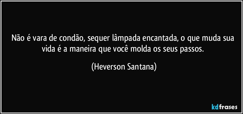 Não é vara de condão, sequer lâmpada encantada, o que muda sua vida é a maneira que você molda os seus passos. (Heverson Santana)