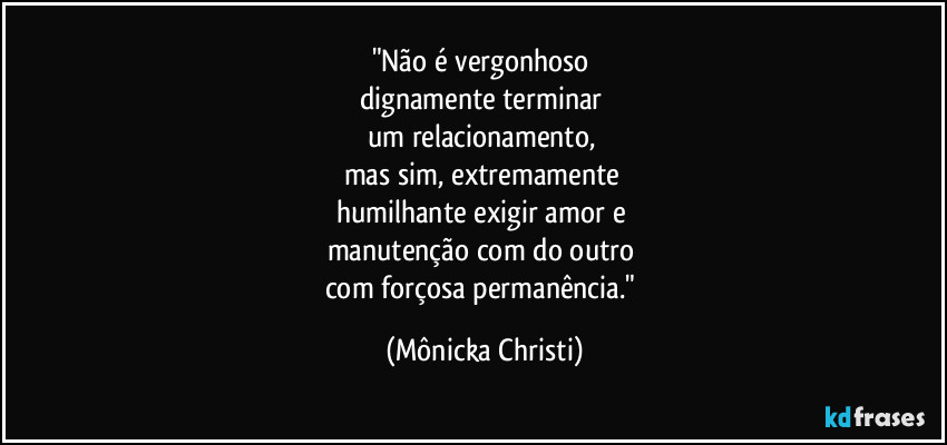 "Não é vergonhoso 
dignamente terminar 
um relacionamento, 
mas sim, extremamente 
humilhante exigir amor e 
manutenção com do outro 
com forçosa permanência." (Mônicka Christi)