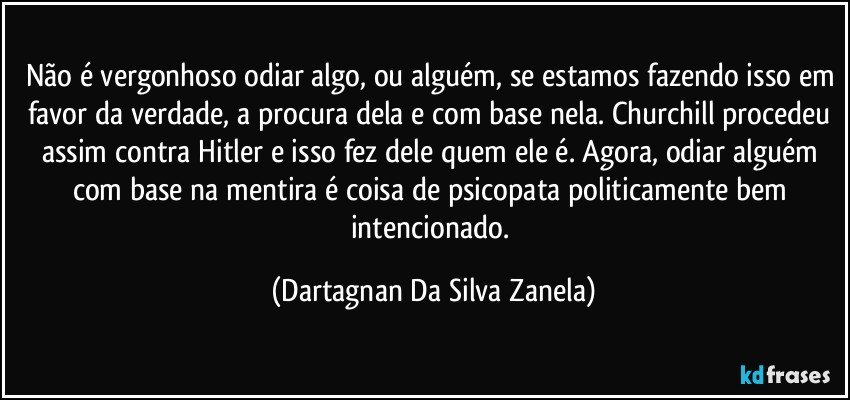 Não é vergonhoso odiar algo, ou alguém, se estamos fazendo isso em favor da verdade, a procura dela e com base nela. Churchill procedeu assim contra Hitler e isso fez dele quem ele é. Agora, odiar alguém com base na mentira é coisa de psicopata politicamente bem intencionado. (Dartagnan Da Silva Zanela)