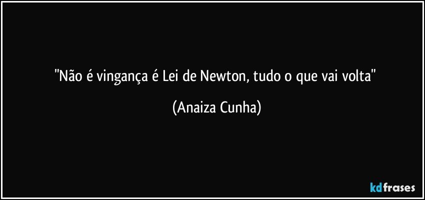 "Não é vingança é Lei de Newton, tudo o que vai volta" (Anaiza Cunha)