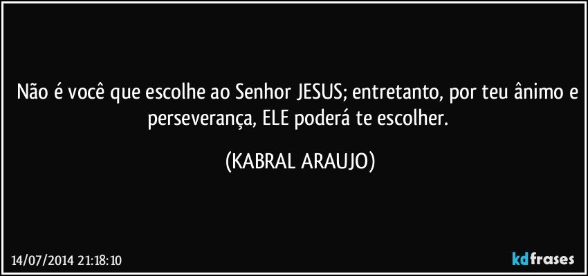 Não é você que escolhe ao Senhor JESUS; entretanto, por teu ânimo e perseverança, ELE poderá te escolher. (KABRAL ARAUJO)