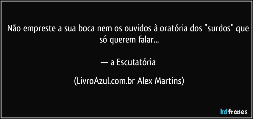 Não empreste a sua boca nem os ouvidos à oratória dos "surdos" que só querem falar...
— a Escutatória (LivroAzul.com.br Alex Martins)