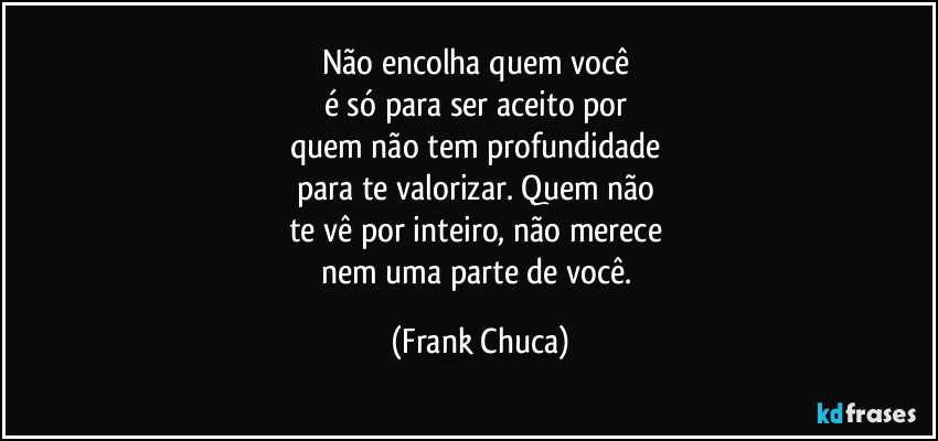 Não encolha quem você 
é só para ser aceito por 
quem não tem profundidade 
para te valorizar. Quem não 
te vê por inteiro, não merece 
nem uma parte de você. (Frank Chuca)