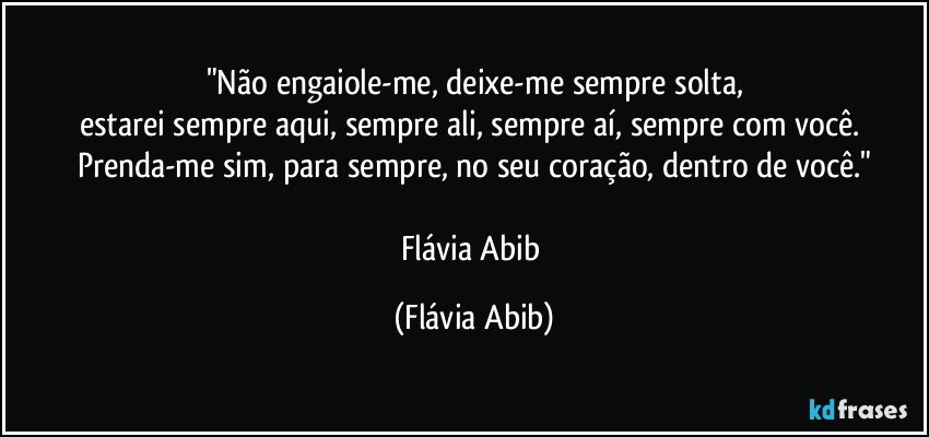 "Não engaiole-me, deixe-me sempre solta,
estarei sempre aqui, sempre ali, sempre aí, sempre com você. Prenda-me sim, para sempre, no seu coração, dentro de você."

Flávia Abib (Flávia Abib)