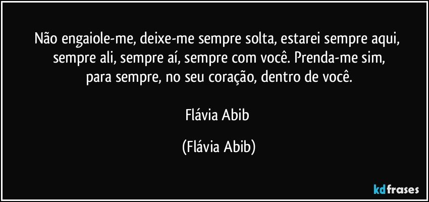 Não engaiole-me, deixe-me sempre solta, estarei sempre aqui, sempre ali, sempre aí, sempre com você. Prenda-me sim,
para sempre, no seu coração, dentro de você.

Flávia Abib (Flávia Abib)