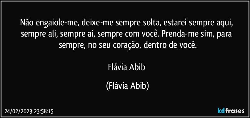 Não engaiole-me, deixe-me sempre solta, estarei sempre aqui, sempre ali, sempre aí, sempre com você. Prenda-me sim, para sempre, no seu coração, dentro de você.

Flávia Abib (Flávia Abib)