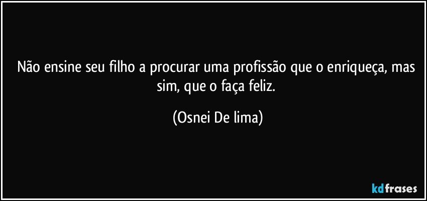 Não ensine seu filho a procurar uma profissão que o enriqueça, mas sim, que o faça feliz. (Osnei De lima)