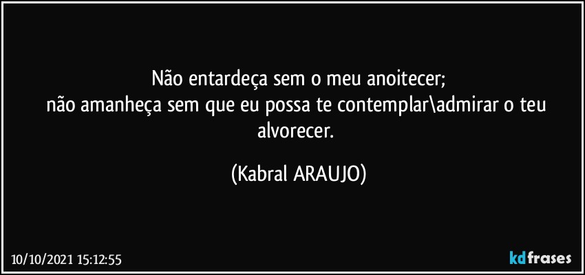 Não entardeça sem o meu anoitecer;
não amanheça sem que eu possa te contemplar\admirar o teu alvorecer. (KABRAL ARAUJO)