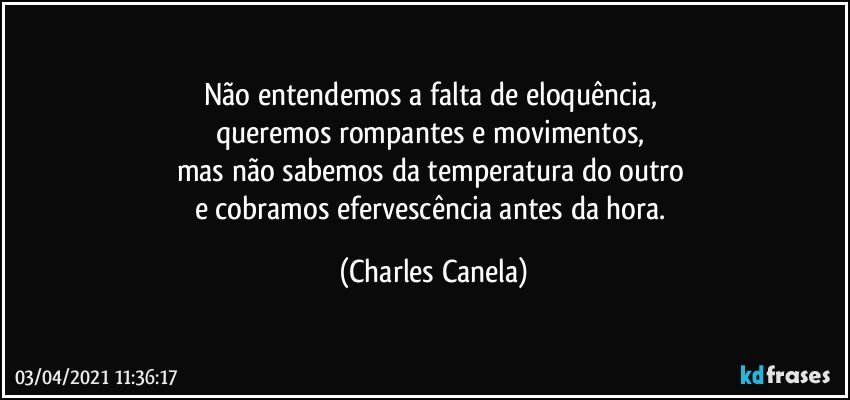 Não entendemos a falta de eloquência, 
queremos rompantes e movimentos, 
mas não sabemos da temperatura do outro 
e cobramos efervescência antes da hora. (Charles Canela)