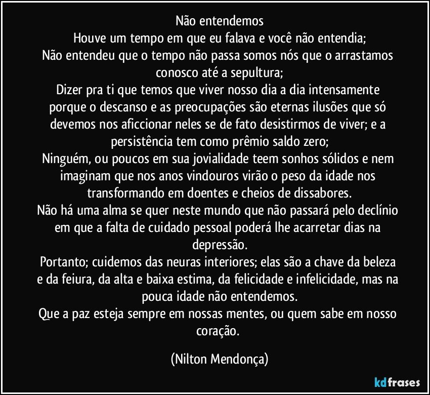 Não entendemos
Houve um tempo em que eu falava e você não entendia;
Não entendeu que o tempo não passa somos nós que o arrastamos conosco até a sepultura;
Dizer pra ti que temos que viver nosso dia a dia intensamente porque o descanso e as preocupações são eternas ilusões que só devemos nos aficcionar neles se de fato desistirmos de viver; e a persistência tem como prêmio saldo zero;
Ninguém, ou poucos em sua jovialidade teem sonhos sólidos e nem imaginam que nos anos vindouros virão o peso da idade nos transformando em doentes e cheios de dissabores.
Não há uma alma se quer neste mundo que não passará pelo declínio em que a falta de cuidado pessoal poderá lhe acarretar dias na depressão.
Portanto; cuidemos das neuras interiores; elas são a chave da beleza e da feiura, da alta e baixa estima, da felicidade e infelicidade, mas na pouca idade não entendemos.
Que a paz esteja sempre em nossas mentes, ou quem sabe em nosso coração. (Nilton Mendonça)