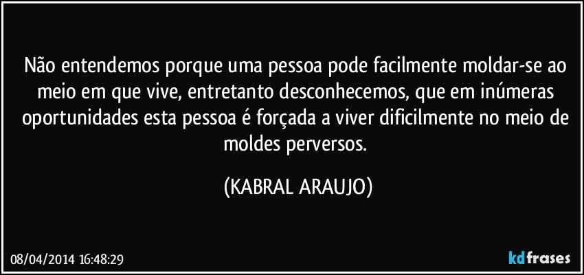 Não entendemos porque uma pessoa pode facilmente moldar-se ao meio em que vive, entretanto desconhecemos, que em inúmeras oportunidades esta pessoa é forçada a viver dificilmente no meio de moldes perversos. (KABRAL ARAUJO)