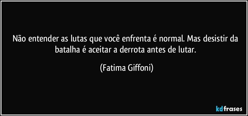 Não entender as lutas que você enfrenta é normal. Mas desistir da batalha é aceitar a derrota antes de lutar. (Fatima Giffoni)