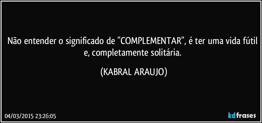 Não entender o significado de "COMPLEMENTAR", é ter uma vida fútil e, completamente solitária. (KABRAL ARAUJO)