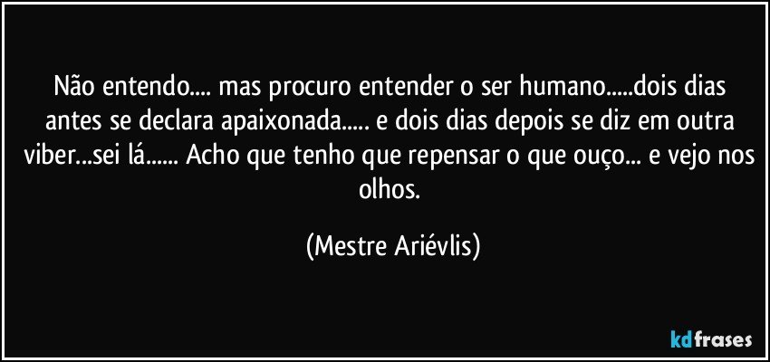 Não entendo... mas procuro entender o ser humano...dois dias antes se declara apaixonada... e dois dias depois se diz em outra viber...sei lá... Acho que tenho que repensar o que ouço... e vejo nos olhos. (Mestre Ariévlis)