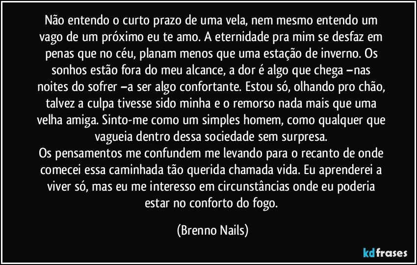 Não entendo o curto prazo de uma vela, nem mesmo entendo um vago de um próximo eu te amo. A eternidade pra mim se desfaz em penas que no céu, planam menos que uma estação de inverno. Os sonhos estão fora do meu alcance, a dor é algo que chega –nas noites do sofrer –a ser algo confortante. Estou só, olhando pro chão, talvez a culpa tivesse sido minha e o remorso nada mais que uma velha amiga. Sinto-me como um simples homem, como qualquer que vagueia dentro dessa sociedade sem surpresa. 
Os pensamentos me confundem me levando para o recanto de onde comecei essa caminhada tão querida chamada vida. Eu aprenderei a viver só, mas eu me interesso em circunstâncias onde eu poderia estar no conforto do fogo. (Brenno Nails)