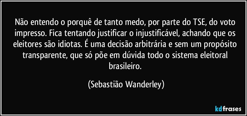 Não entendo o porquê de tanto medo, por parte do TSE, do voto impresso. Fica tentando justificar o injustificável, achando que os eleitores são idiotas. É uma decisão arbitrária e sem um propósito transparente, que só põe em dúvida todo o sistema eleitoral brasileiro. (Sebastião Wanderley)