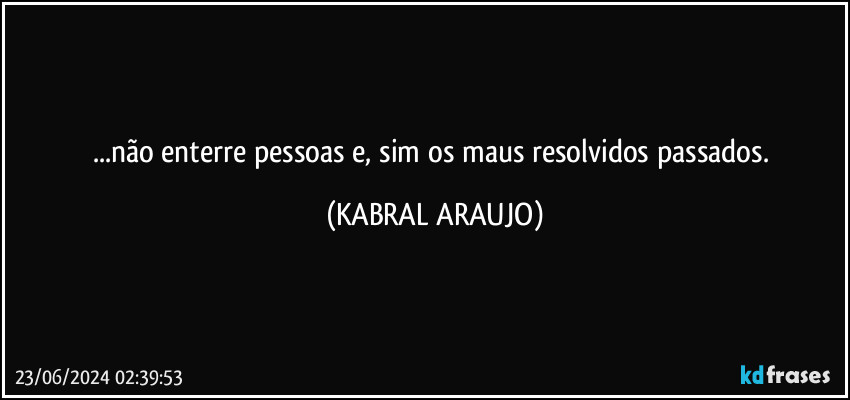 ...não enterre pessoas e, sim os maus resolvidos passados. (KABRAL ARAUJO)