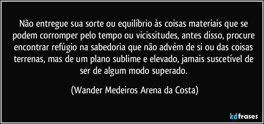 Não entregue sua sorte ou equilíbrio às coisas materiais que se podem corromper pelo tempo ou vicissitudes, antes disso, procure encontrar refúgio na sabedoria que não advém de si ou das coisas terrenas, mas de um plano sublime e elevado, jamais suscetível de ser de algum modo superado. (Wander Medeiros Arena da Costa)