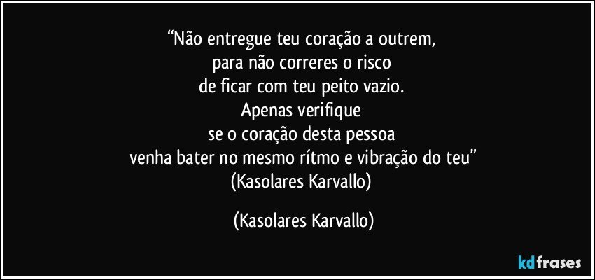 “Não entregue teu coração a outrem, 
para não correres o risco 
de ficar com teu peito vazio. 
Apenas verifique 
se o coração desta pessoa 
venha bater no mesmo rítmo e vibração do teu”
(Kasolares Karvallo) (Kasolares Karvallo)