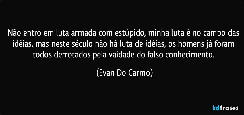 Não entro em luta armada com estúpido, minha luta é no campo das idéias, mas neste século não há luta de idéias, os homens já foram todos derrotados pela vaidade do falso conhecimento. (Evan Do Carmo)