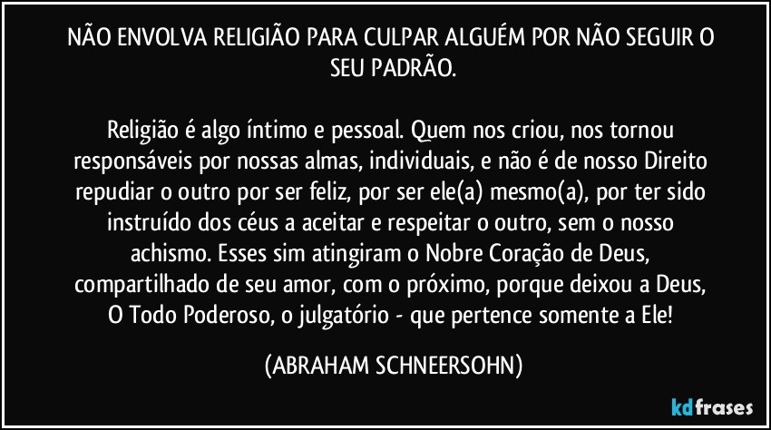 NÃO ENVOLVA RELIGIÃO PARA CULPAR ALGUÉM POR NÃO SEGUIR O SEU PADRÃO.

Religião é algo íntimo e pessoal. Quem nos criou, nos tornou responsáveis por nossas almas, individuais, e não é de nosso Direito repudiar o outro por ser feliz, por ser ele(a) mesmo(a), por ter sido instruído dos céus a aceitar e respeitar o outro, sem o nosso achismo. Esses sim atingiram o Nobre Coração de Deus, compartilhado de seu amor, com o próximo, porque deixou a Deus, O Todo Poderoso, o julgatório - que pertence somente a Ele! (ABRAHAM SCHNEERSOHN)