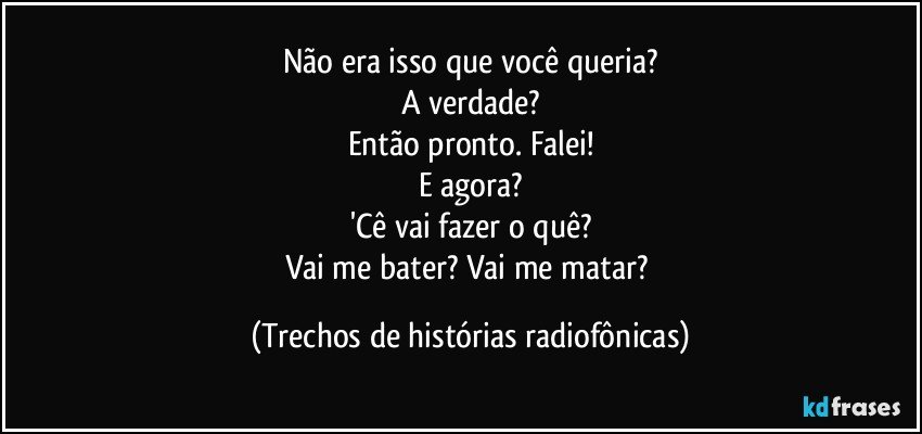 Não era isso que você queria?
A verdade?
Então pronto. Falei!
E agora?
'Cê vai fazer o quê?
Vai me bater? Vai me matar? (Trechos de histórias radiofônicas)