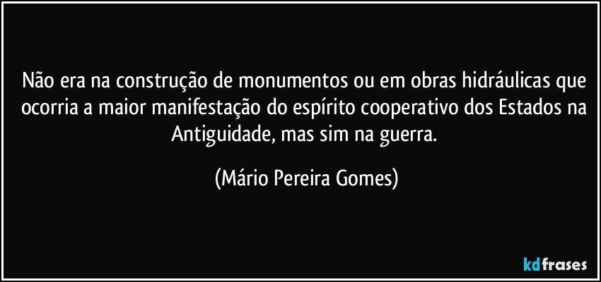 Não era na construção de monumentos ou em obras hidráulicas que ocorria a maior manifestação do espírito cooperativo dos Estados na Antiguidade, mas sim na guerra. (Mário Pereira Gomes)