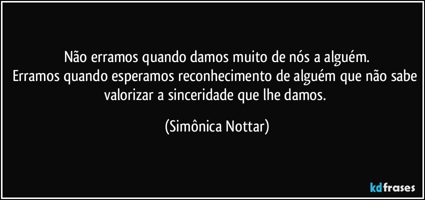 Não erramos quando damos muito de nós a alguém.
Erramos quando esperamos reconhecimento de alguém que não sabe valorizar a sinceridade que lhe damos. (Simônica Nottar)