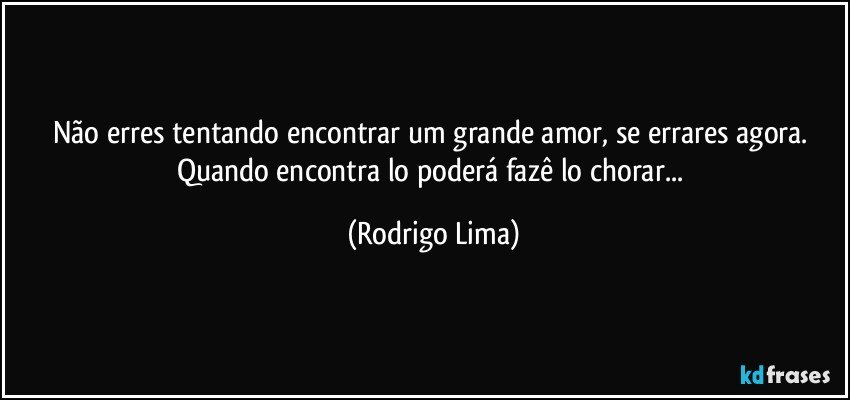 Não erres tentando encontrar um grande amor, se errares agora. 
Quando encontra lo poderá fazê lo chorar... (Rodrigo Lima)