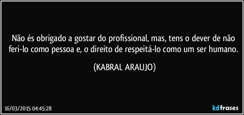 Não és obrigado a gostar do profissional, mas, tens o dever de não feri-lo como pessoa e, o direito de respeitá-lo como um ser humano. (KABRAL ARAUJO)