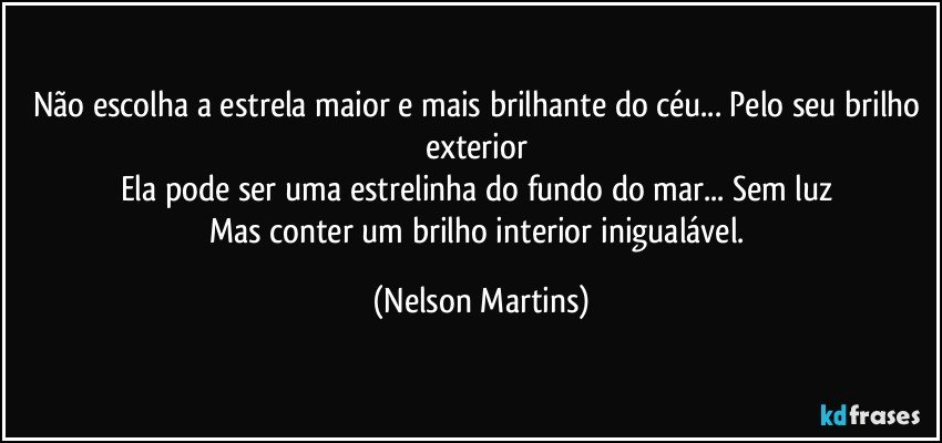 Não escolha a estrela maior e mais brilhante do céu... Pelo seu brilho exterior 
Ela pode ser uma estrelinha do fundo do mar... Sem luz 
Mas conter um brilho interior inigualável. (Nelson Martins)