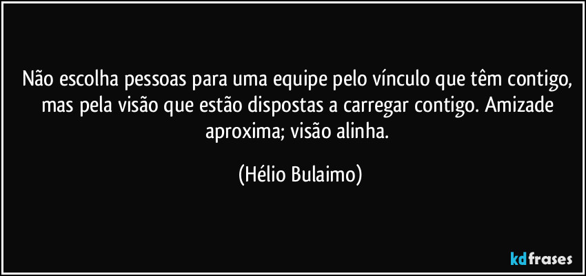 Não escolha pessoas para uma equipe pelo vínculo que têm contigo, mas pela visão que estão dispostas a carregar contigo. Amizade aproxima; visão alinha. (Hélio Bulaimo)