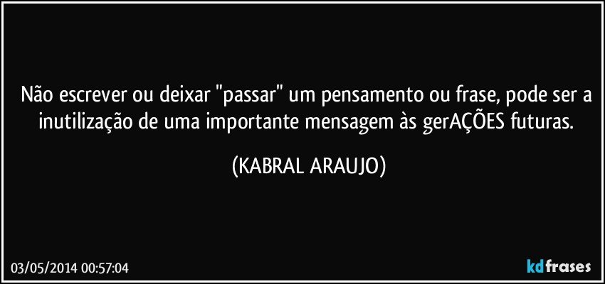 Não escrever ou deixar "passar" um pensamento ou frase, pode ser a inutilização de uma importante mensagem às gerAÇÕES futuras. (KABRAL ARAUJO)