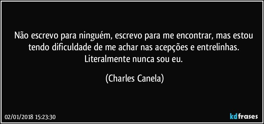 Não escrevo para ninguém, escrevo para me encontrar, mas estou tendo dificuldade de me achar nas acepções e entrelinhas. Literalmente nunca sou eu. (Charles Canela)