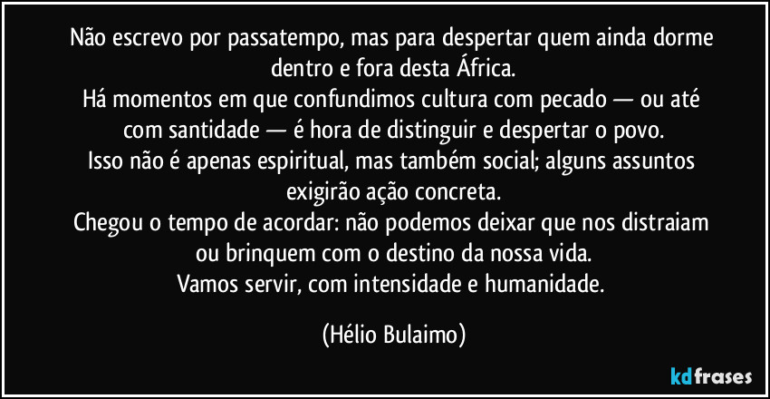 Não escrevo por passatempo, mas para despertar quem ainda dorme dentro e fora desta África.
Há momentos em que confundimos cultura com pecado — ou até com santidade — é hora de distinguir e despertar o povo.
Isso não é apenas espiritual, mas também social; alguns assuntos exigirão ação concreta.
Chegou o tempo de acordar: não podemos deixar que nos distraiam ou brinquem com o destino da nossa vida.
Vamos servir, com intensidade e humanidade. (Hélio Bulaimo)