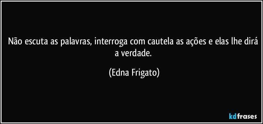 Não escuta as palavras, interroga com cautela as ações e elas lhe dirá a verdade. (Edna Frigato)