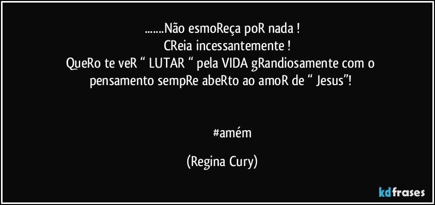 ...Não esmoReça poR nada !
           CReia incessantemente !
QueRo te veR “ LUTAR “ pela VIDA  gRandiosamente  com o pensamento sempRe  abeRto  ao amoR de “ Jesus”! 


                           #amém (Regina Cury)