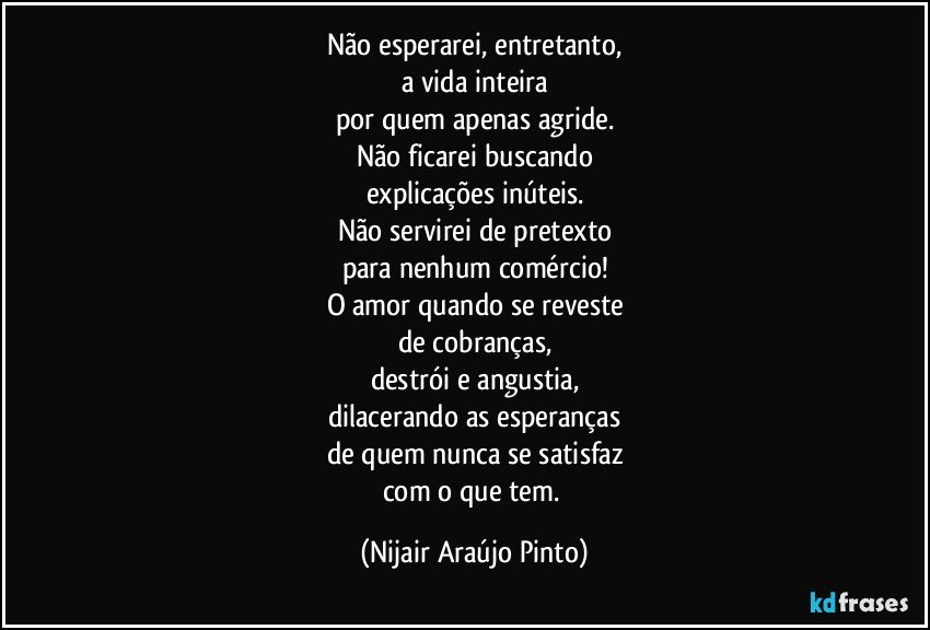 Não esperarei, entretanto,
a vida inteira
por quem apenas agride.
Não ficarei buscando
explicações inúteis.
Não servirei de pretexto
para nenhum comércio!
O amor quando se reveste
de cobranças,
destrói e angustia,
dilacerando as esperanças
de quem nunca se satisfaz
com o que tem. (Nijair Araújo Pinto)