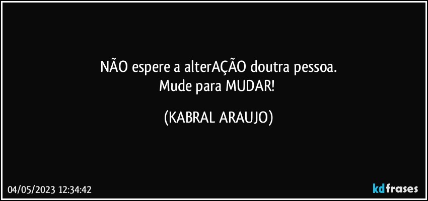 NÃO espere a alterAÇÃO doutra pessoa.
Mude para MUDAR! (KABRAL ARAUJO)