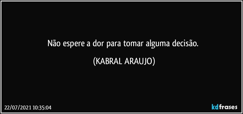 Não espere a dor para tomar alguma decisão. (KABRAL ARAUJO)