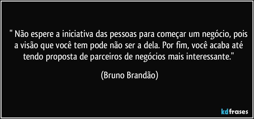 " Não espere  a iniciativa das pessoas para começar um negócio, pois a visão que você tem pode não ser a dela. Por fim, você acaba até tendo proposta de parceiros de negócios mais interessante." (Bruno Brandão)