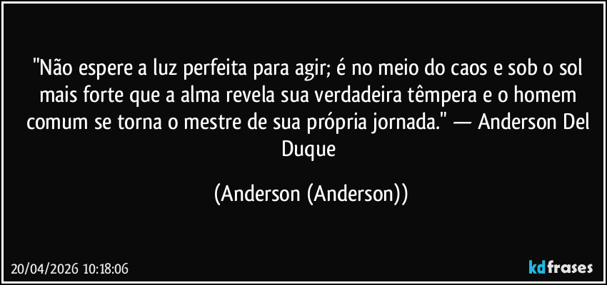 "Não espere a luz perfeita para agir; é no meio do caos e sob o sol mais forte que a alma revela sua verdadeira têmpera e o homem comum se torna o mestre de sua própria jornada." — Anderson Del Duque (Anderson (Anderson))
