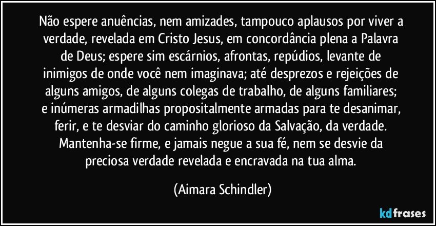 Não espere anuências, nem amizades, tampouco aplausos por viver a verdade, revelada em Cristo Jesus, em concordância plena a Palavra de Deus; espere sim escárnios, afrontas, repúdios, levante de inimigos de onde você nem imaginava;  até desprezos e rejeições de alguns amigos,  de alguns colegas de trabalho, de alguns familiares;  e inúmeras armadilhas propositalmente armadas para te desanimar, ferir, e te desviar do caminho glorioso da Salvação, da verdade. Mantenha-se firme, e jamais negue a sua fé, nem se desvie da preciosa verdade revelada e encravada na tua alma. (Aimara Schindler)