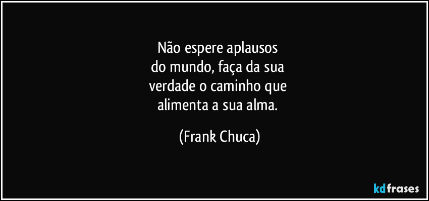 Não espere aplausos 
do mundo, faça da sua 
verdade o caminho que 
alimenta a sua alma. (Frank Chuca)